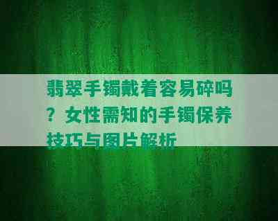 翡翠手镯戴着容易碎吗？女性需知的手镯保养技巧与图片解析