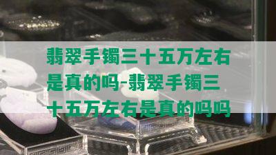 翡翠手镯三十五万左右是真的吗-翡翠手镯三十五万左右是真的吗吗