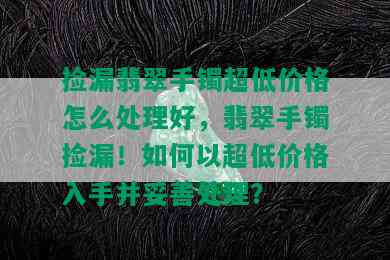 捡漏翡翠手镯超低价格怎么处理好，翡翠手镯捡漏！如何以超低价格入手并妥善处理？