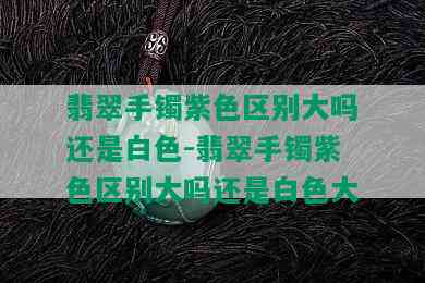 翡翠手镯紫色区别大吗还是白色-翡翠手镯紫色区别大吗还是白色大