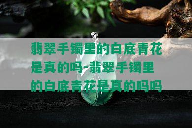 翡翠手镯里的白底青花是真的吗-翡翠手镯里的白底青花是真的吗吗