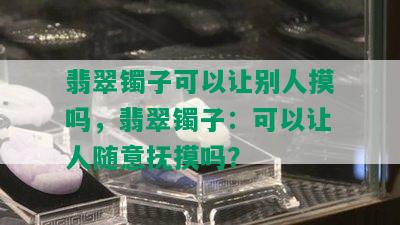 翡翠镯子可以让别人摸吗，翡翠镯子：可以让人随意抚摸吗？