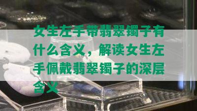 女生左手带翡翠镯子有什么含义，解读女生左手佩戴翡翠镯子的深层含义