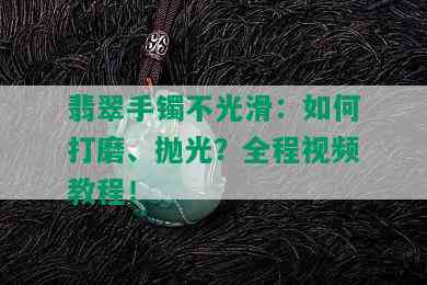 翡翠手镯不光滑：如何打磨、抛光？全程视频教程！