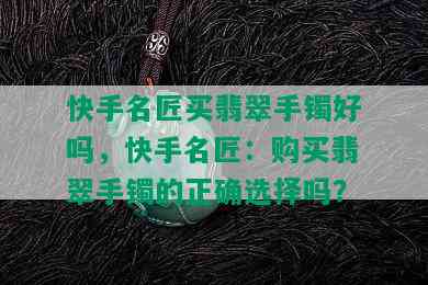 快手名匠买翡翠手镯好吗，快手名匠：购买翡翠手镯的正确选择吗？