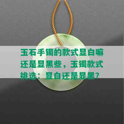 玉石手镯的款式显白嘛还是显黑些，玉镯款式挑选：显白还是显黑？