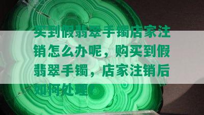 买到假翡翠手镯店家注销怎么办呢，购买到假翡翠手镯，店家注销后如何处理？