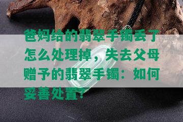 爸妈给的翡翠手镯丢了怎么处理掉，失去父母赠予的翡翠手镯：如何妥善处置？