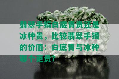 翡翠手镯白底青贵还是冰种贵，比较翡翠手镯的价值：白底青与冰种哪个更贵？