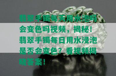 翡翠手镯每天用水泡吗会变色吗视频，揭秘！翡翠手镯每日用水浸泡是否会变色？看视频揭晓答案！