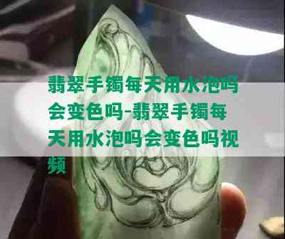 翡翠手镯每天用水泡吗会变色吗-翡翠手镯每天用水泡吗会变色吗视频