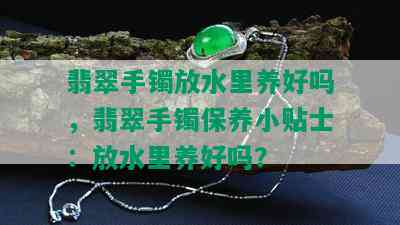 翡翠手镯放水里养好吗，翡翠手镯保养小贴士：放水里养好吗？