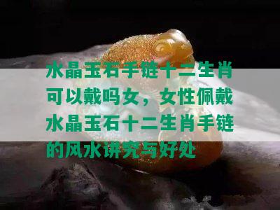 水晶玉石手链十二生肖可以戴吗女，女性佩戴水晶玉石十二生肖手链的风水讲究与好处