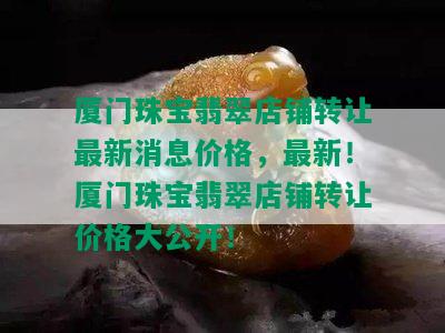 厦门珠宝翡翠店铺转让最新消息价格，最新！厦门珠宝翡翠店铺转让价格大公开！