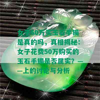 女子50万买玉石手镯是真的吗，真相揭秘：女子花费50万购买的玉石手镯是否属实？——上的讨论与分析