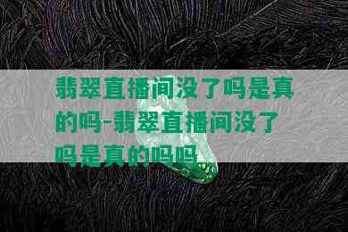 翡翠直播间没了吗是真的吗-翡翠直播间没了吗是真的吗吗