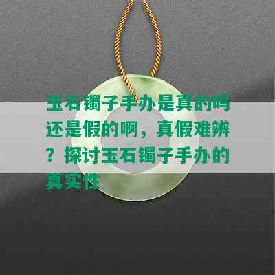 玉石镯子手办是真的吗还是假的啊，真假难辨？探讨玉石镯子手办的真实性