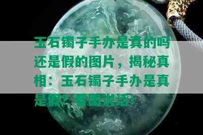 玉石镯子手办是真的吗还是假的图片，揭秘真相：玉石镯子手办是真是假？看图说话！