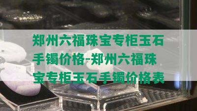 郑州六福珠宝专柜玉石手镯价格-郑州六福珠宝专柜玉石手镯价格表