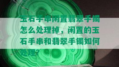 玉石手串闲置翡翠手镯怎么处理掉，闲置的玉石手串和翡翠手镯如何处理？