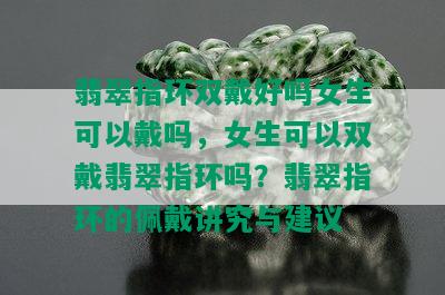 翡翠指环双戴好吗女生可以戴吗，女生可以双戴翡翠指环吗？翡翠指环的佩戴讲究与建议