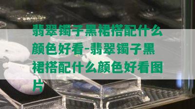 翡翠镯子黑裙搭配什么颜色好看-翡翠镯子黑裙搭配什么颜色好看图片