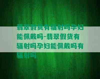 翡翠假货有辐射吗孕妇能佩戴吗-翡翠假货有辐射吗孕妇能佩戴吗有辐射吗