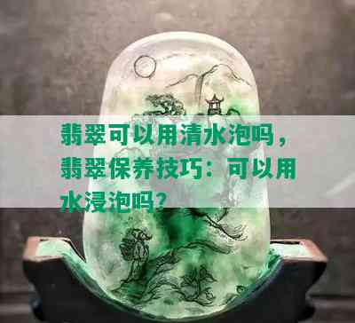 翡翠可以用清水泡吗，翡翠保养技巧：可以用水浸泡吗？