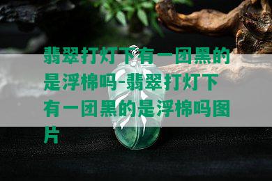 翡翠打灯下有一团黑的是浮棉吗-翡翠打灯下有一团黑的是浮棉吗图片