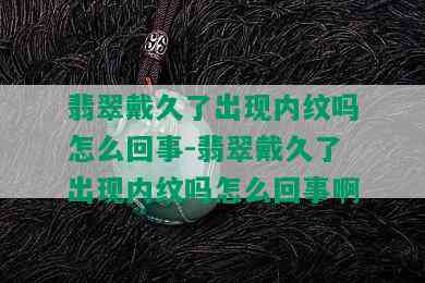 翡翠戴久了出现内纹吗怎么回事-翡翠戴久了出现内纹吗怎么回事啊