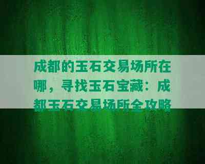 成都的玉石交易场所在哪，寻找玉石宝藏：成都玉石交易场所全攻略