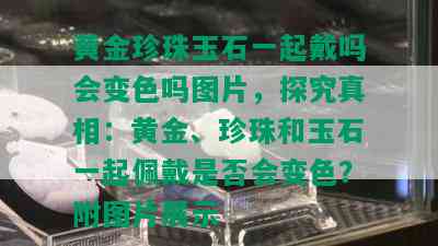 黄金珍珠玉石一起戴吗会变色吗图片，探究真相：黄金、珍珠和玉石一起佩戴是否会变色？附图片展示