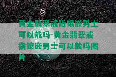 黄金翡翠戒指镶嵌男士可以戴吗-黄金翡翠戒指镶嵌男士可以戴吗图片