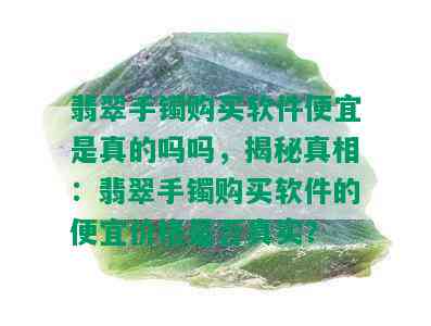 翡翠手镯购买软件便宜是真的吗吗，揭秘真相：翡翠手镯购买软件的便宜价格是否真实？