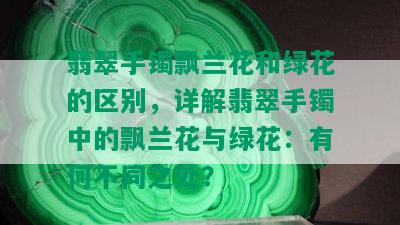 翡翠手镯飘兰花和绿花的区别，详解翡翠手镯中的飘兰花与绿花：有何不同之处？