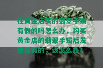 在黄金店买的翡翠手镯有假的吗怎么办，购买黄金店的翡翠手镯后发现是假的，该怎么办？