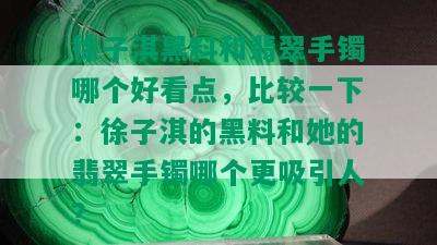 徐子淇黑料和翡翠手镯哪个好看点，比较一下：徐子淇的黑料和她的翡翠手镯哪个更吸引人？