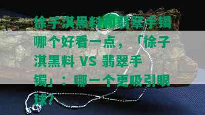 徐子淇黑料和翡翠手镯哪个好看一点，「徐子淇黑料 VS 翡翠手镯」：哪一个更吸引眼球？