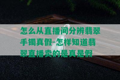 怎么从直播间分辨翡翠手镯真假-怎样知道翡翠直播卖的是真是假