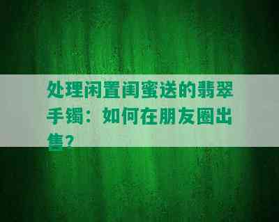 处理闲置闺蜜送的翡翠手镯：如何在朋友圈出售？