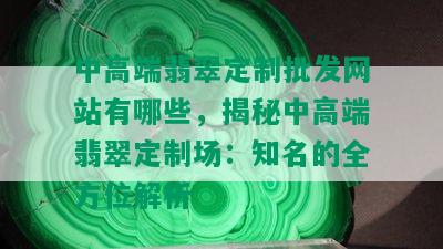 中高端翡翠定制批发网站有哪些，揭秘中高端翡翠定制场：知名的全方位解析