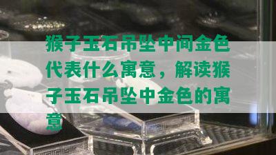 猴子玉石吊坠中间金色代表什么寓意，解读猴子玉石吊坠中金色的寓意