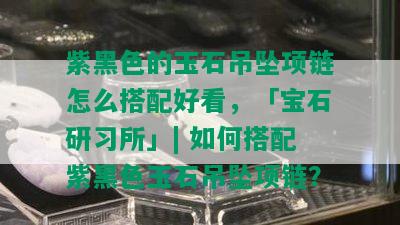 紫黑色的玉石吊坠项链怎么搭配好看，「宝石研习所」| 如何搭配紫黑色玉石吊坠项链？