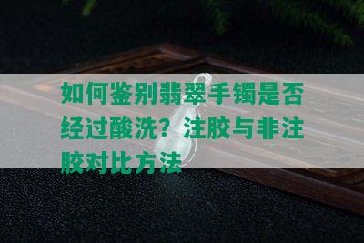 如何鉴别翡翠手镯是否经过酸洗？注胶与非注胶对比方法