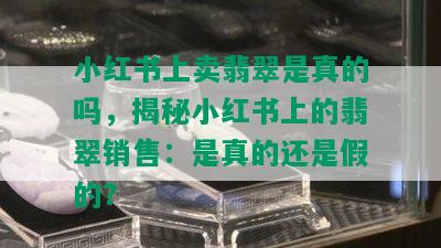 小红书上卖翡翠是真的吗，揭秘小红书上的翡翠销售：是真的还是假的？