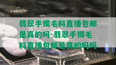 翡翠手镯毛料直播包邮是真的吗-翡翠手镯毛料直播包邮是真的吗吗