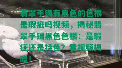 翡翠手镯有黑色的色根是瑕疵吗视频，揭秘翡翠手镯黑 *** 根：是瑕疵还是特色？看视频揭晓！