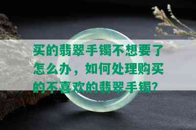 买的翡翠手镯不想要了怎么办，如何处理购买的不喜欢的翡翠手镯？