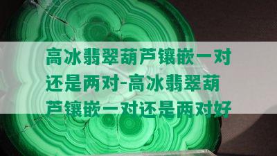 高冰翡翠葫芦镶嵌一对还是两对-高冰翡翠葫芦镶嵌一对还是两对好