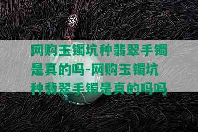 网购玉镯坑种翡翠手镯是真的吗-网购玉镯坑种翡翠手镯是真的吗吗